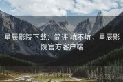 星辰影院下载：简评 坑不坑，星辰影院官方客户端