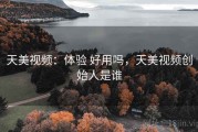 天美视频：体验 好用吗，天美视频创始人是谁