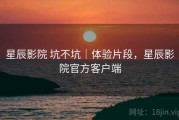 星辰影院 坑不坑｜体验片段，星辰影院官方客户端