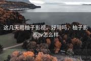 这几天用柚子影视，好用吗，柚子影视tv怎么样