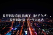 星辰影院官网 靠谱不（随手存档），星辰影院是一个什么网站
