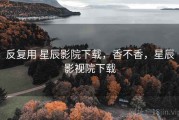 反复用 星辰影院下载，香不香，星辰影视院下载