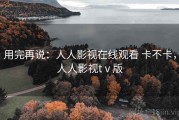 用完再说：人人影视在线观看 卡不卡，人人影视tⅴ版