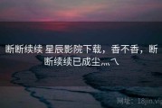 断断续续 星辰影院下载，香不香，断断续续已成尘灬乀