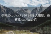 茶杯狐cupfox 行不行｜个人用感，茶杯狐 cupfox介绍
