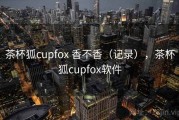 茶杯狐cupfox 香不香（记录），茶杯狐cupfox软件