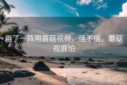 用了一阵用蘑菇视频，值不值，蘑菇视屏怕