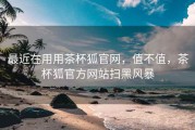 最近在用用茶杯狐官网，值不值，茶杯狐官方网站扫黑风暴