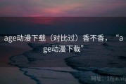 age动漫下载（对比过）香不香，“age动漫下载”