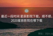 最近一段时间 星辰影院下载，顺不顺，2020星辰影院在哪下载