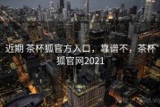 近期 茶杯狐官方入口，靠谱不，茶杯狐官网2021