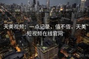 天美视频：一点记录，值不值，天美短视频在线官网