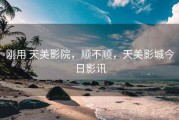 刚用 天美影院，顺不顺，天美影城今日影讯