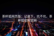 茶杯狐网页版：记录下，坑不坑，茶杯狐官网官网