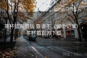 茶杯狐网页版 靠谱不（留个记录），茶杯狐官方下载