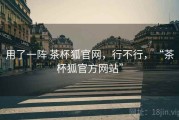 用了一阵 茶杯狐官网，行不行，“茶杯狐官方网站”