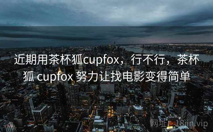 近期用茶杯狐cupfox，行不行，茶杯狐 cupfox 努力让找电影变得简单