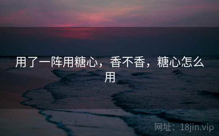 用了一阵用糖心，香不香，糖心怎么用