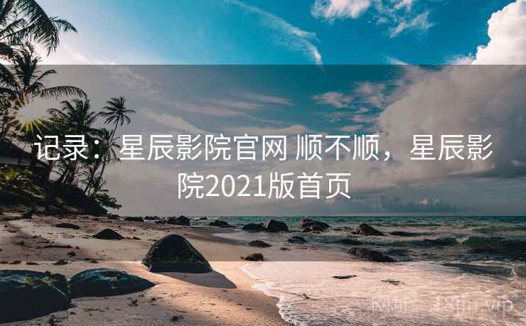 记录：星辰影院官网 顺不顺，星辰影院2021版首页