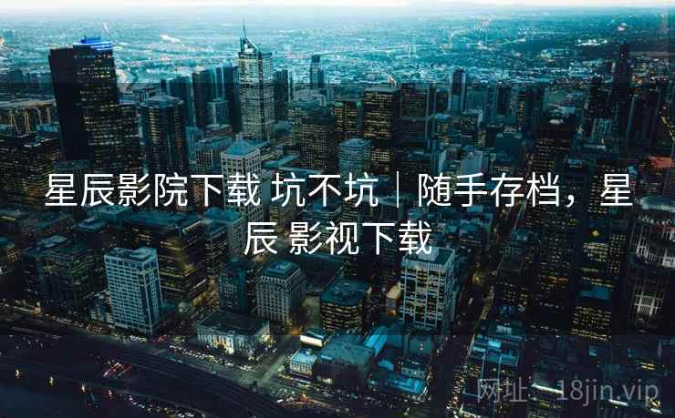 星辰影院下载 坑不坑｜随手存档，星辰 影视下载