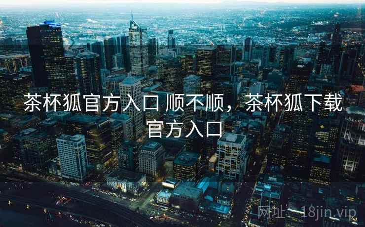 茶杯狐官方入口 顺不顺，茶杯狐下载官方入口
