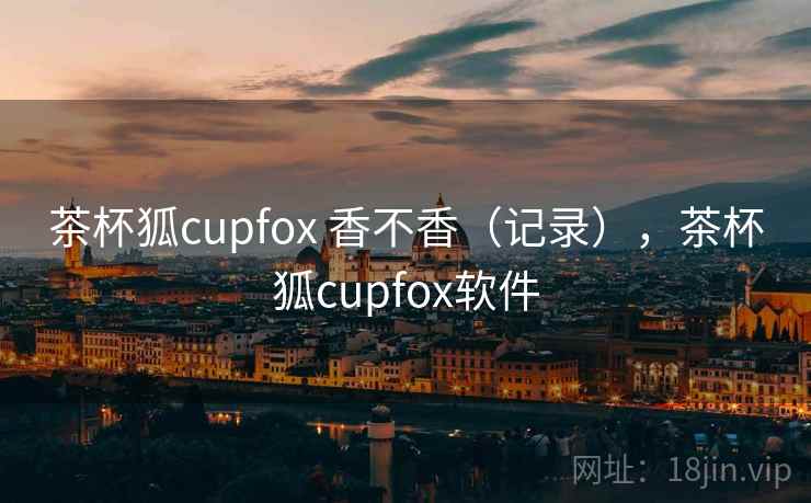 茶杯狐cupfox 香不香（记录），茶杯狐cupfox软件