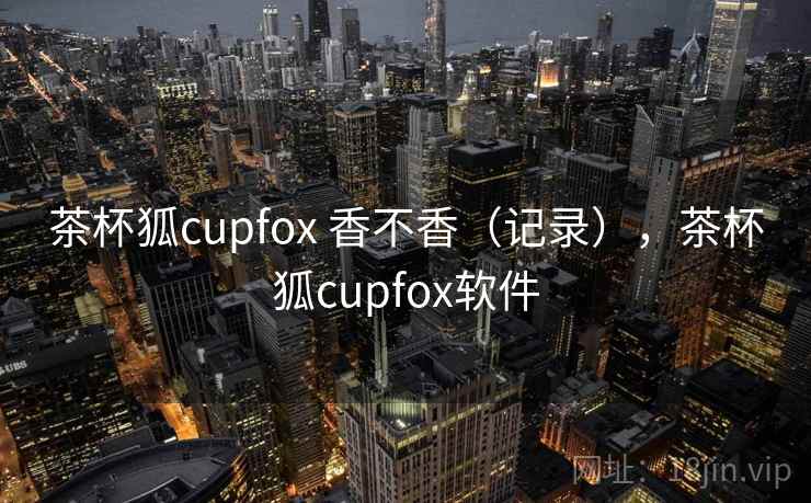 茶杯狐cupfox 香不香（记录），茶杯狐cupfox软件
