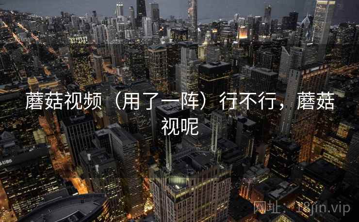 蘑菇视频（用了一阵）行不行，蘑菇视呢