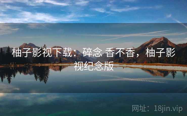 柚子影视下载：碎念 香不香，柚子影视纪念版