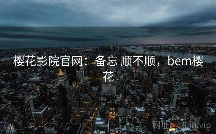 樱花影院官网：备忘 顺不顺，bem樱花