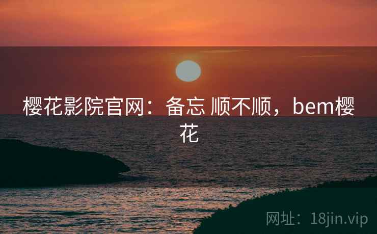 樱花影院官网：备忘 顺不顺，bem樱花