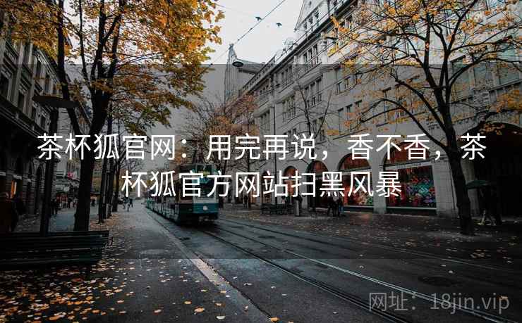 茶杯狐官网：用完再说，香不香，茶杯狐官方网站扫黑风暴