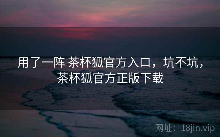 用了一阵 茶杯狐官方入口,坑不坑,茶杯狐官方正版下载 用了一阵 茶杯狐官方入口,坑不坑,茶杯狐官方正版下载