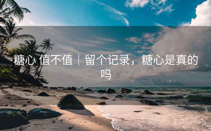 糖心 值不值｜留个记录，糖心是真的吗