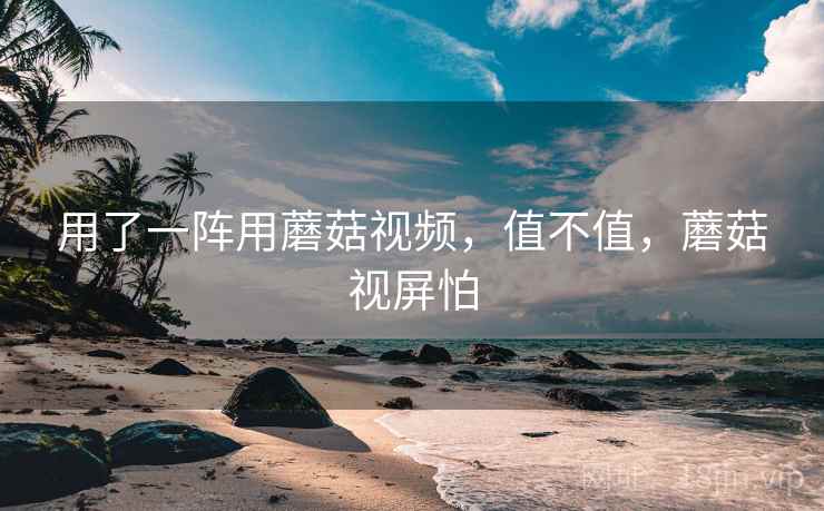 用了一阵用蘑菇视频，值不值，蘑菇视屏怕
