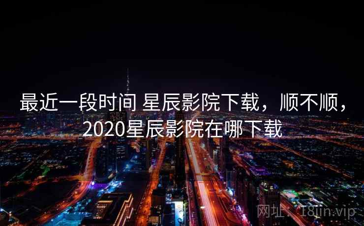 最近一段时间 星辰影院下载，顺不顺，2020星辰影院在哪下载