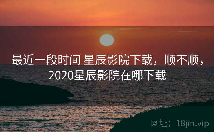 最近一段时间 星辰影院下载，顺不顺，2020星辰影院在哪下载