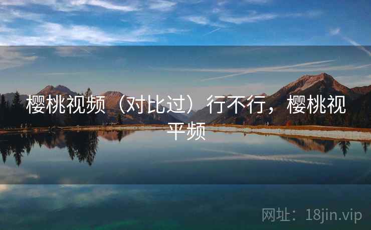 樱桃视频（对比过）行不行，樱桃视平频