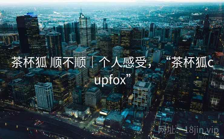茶杯狐 顺不顺｜个人感受，“茶杯狐cupfox”