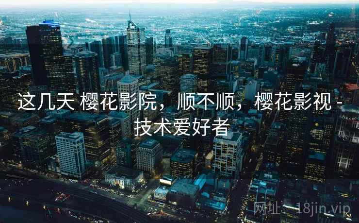 这几天 樱花影院，顺不顺，樱花影视 - 技术爱好者