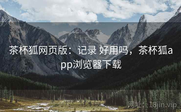 茶杯狐网页版：记录 好用吗，茶杯狐app浏览器下载