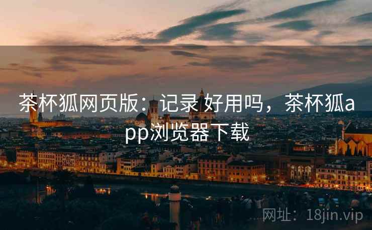 茶杯狐网页版：记录 好用吗，茶杯狐app浏览器下载
