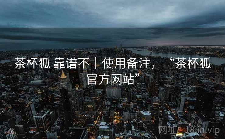 茶杯狐 靠谱不｜使用备注，“茶杯狐官方网站”