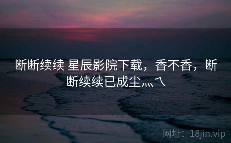 断断续续 星辰影院下载，香不香，断断续续已成尘灬乀