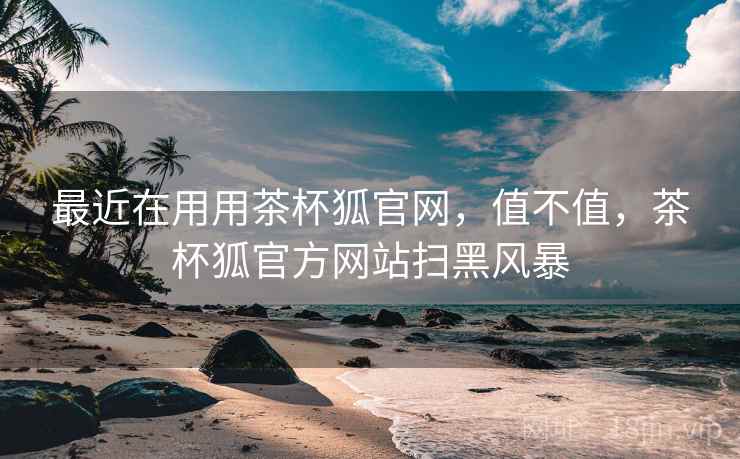 最近在用用茶杯狐官网，值不值，茶杯狐官方网站扫黑风暴
