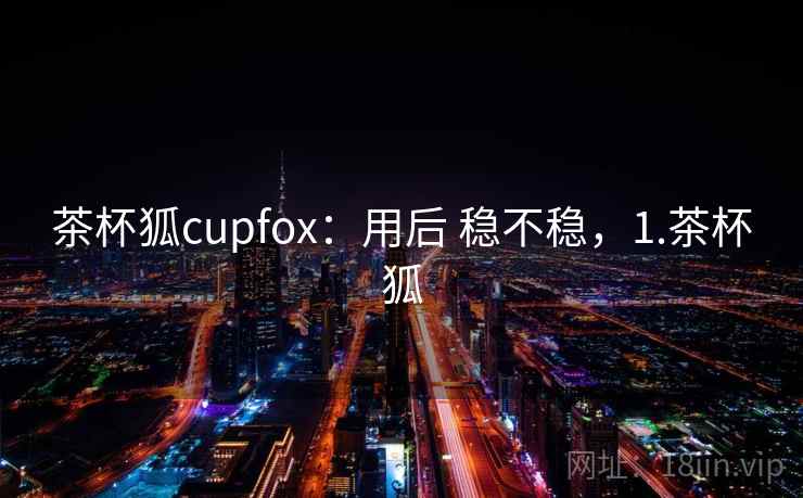茶杯狐cupfox：用后 稳不稳，1.茶杯狐