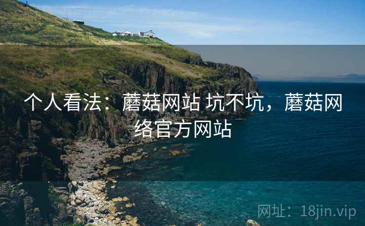 个人看法：蘑菇网站 坑不坑，蘑菇网络官方网站