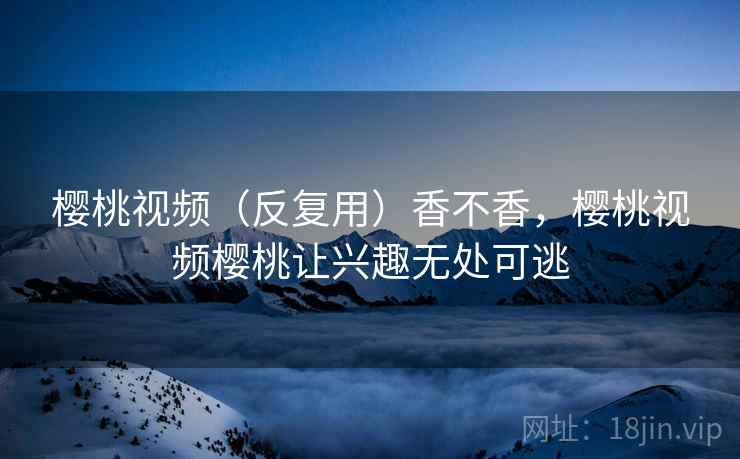 樱桃视频（反复用）香不香，樱桃视频樱桃让兴趣无处可逃