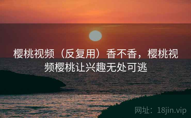 樱桃视频（反复用）香不香，樱桃视频樱桃让兴趣无处可逃