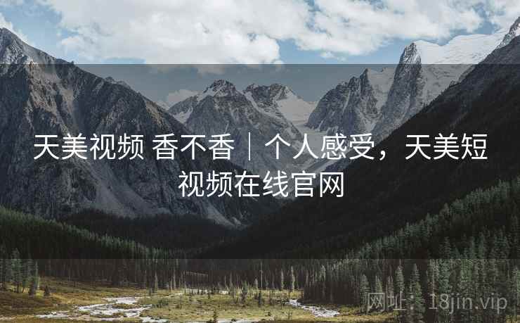 天美视频 香不香｜个人感受，天美短视频在线官网